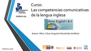 Curso:
Las competencias comunicativas
de la lengua inglesa
Asesor: Mtro. César Augusto Hernández Arellano
Basic English I & II
Febrero 2016
UNIDAD 283
 