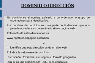 DOMINIO O DIRECCIÓN
Un dominio es el nombre aplicado a un ordenador o grupo de
ordenadores para identificarlos.
Los nombres de dominios son una parte de la dirección que nos
permite acceder a un determinado sitio o página web.
El formato de estas direcciones es:
www.nombredelapagina.extensión
   1  2
1. Identifica que esta dirección es de un sitio web
2. Indica la naturaleza del dominio
.es España, .fr Francia, etc. según su formato geográfico,
.org, si es una organización; .edu, si es educativo.
 