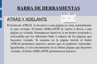 BARRA DE HERRAMIENTAS
ATRÁS Y ADELANTE
El botón de ATRAS  le devuelve a una página ya vista, normalmente 
la más reciente. El botón ADELANTE le vuelve a llevar a una 
página ya visitada. Permanecen inactivos si no hemos avanzado o 
retrocedido por los diferentes links o enlaces de las páginas que 
hayamos  visitado.  Si  estamos  en  la  página  inicial,  el  botón 
ATRAS permanece inactivo, puesto que no podemos retroceder. 
Igualmente, si nos encontramos en la última página que hayamos 
visitado, el botón ADELANTE permanecerá inactivo.
 
