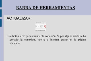 BARRA DE HERRAMIENTAS
ACTUALIZAR
Este botón sirve para reanudar la conexión. Si por alguna razón se ha 
cortado  la  conexión,  vuelve  a  intentar  entrar  en  la  página 
indicada.
 