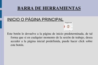 BARRA DE HERRAMIENTAS
INICIO O PÁGINA PRINCIPAL
Este botón le devuelve a la página de inicio predeterminada, de tal 
forma que si en cualquier momento de la sesión de trabajo, desea 
acceder  a  la  página  inicial  predefinida,  puede  hacer  click  sobre 
este botón.
 