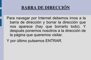 BARRA DE DIRECCIÓN
Para navegar por Internet debemos irnos a la
barra de dirección y borrar la dirección que
nos aparece (hay que borrarlo todo). Y
después ponemos nosotros a la dirección de
la página que queremos visitar.
Y por último pulsamos ENTRAR.
 
