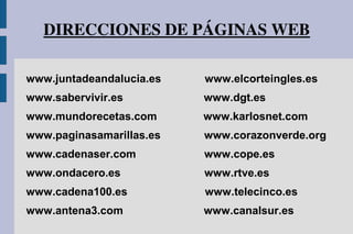 DIRECCIONES DE PÁGINAS WEB
www.juntadeandalucia.es www.elcorteingles.es
www.sabervivir.es www.dgt.es
www.mundorecetas.com www.karlosnet.com
www.paginasamarillas.es www.corazonverde.org
www.cadenaser.com www.cope.es
www.ondacero.es www.rtve.es
www.cadena100.es www.telecinco.es
www.antena3.com www.canalsur.es
 