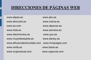 DIRECCIONES DE PÁGINAS WEB
www.elpais.es www.abc.es
www.elmundo.es www.marca.es
www.as.com www.eljueves.es
www.hola.es www.semana.es
www.diezminutos.es www.quo.es
www.muyinteresante.es www.disney.es
www.elhuevodechocolate.com www.minijuegos.com
www.renfe.es www.iberia.es
www.mujeractual.com www.cajarural.com
 