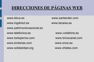 DIRECCIONES DE PÁGINAS WEB
www.bbva.es www.santander.com
www.ingdirect.es www.lacaixa.es
www.patrimonionacional.es
www.telefonica.es www.vodafone.es
www.todoperros.com www.bricocanal.com
www.tonterias.com www.once.es
www.solidaridad.org www.chistes.com
 