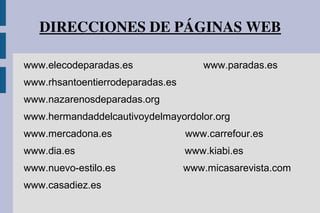 DIRECCIONES DE PÁGINAS WEB
www.elecodeparadas.es www.paradas.es
www.rhsantoentierrodeparadas.es
www.nazarenosdeparadas.org
www.hermandaddelcautivoydelmayordolor.org
www.mercadona.es www.carrefour.es
www.dia.es www.kiabi.es
www.nuevo-estilo.es www.micasarevista.com
www.casadiez.es
 