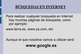 BÚSQUEDAS EN INTERNET
Para realizar cualquier búsqueda en Internet
hay muchas páginas de búsqueda, como
por ejemplo:
www.terra.es, www.ya.com, etc
Aunque el que nosotros vamos a utilizar será
www.google.es
 