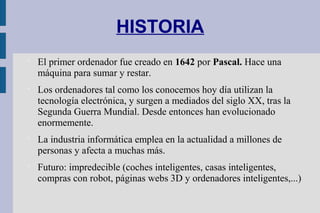 HISTORIA

El primer ordenador fue creado en 1642 por Pascal. Hace una
máquina para sumar y restar.

Los ordenadores tal como los conocemos hoy día utilizan la
tecnología electrónica, y surgen a mediados del siglo XX, tras la
Segunda Guerra Mundial. Desde entonces han evolucionado
enormemente.

La industria informática emplea en la actualidad a millones de
personas y afecta a muchas más.

Futuro: impredecible (coches inteligentes, casas inteligentes,
compras con robot, páginas webs 3D y ordenadores inteligentes,...)
 
