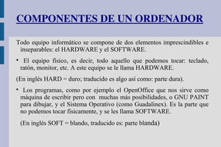 COMPONENTES DE UN ORDENADOR
Todo equipo informático se compone de dos elementos imprescindibles e
inseparables: el HARDWARE y el SOFTWARE.

El equipo físico, es decir, todo aquello que podemos tocar: teclado,
ratón, monitor, etc. A este equipo se le llama HARDWARE.
(En inglés HARD = duro; traducido es algo así como: parte dura).

Los programas, como por ejemplo el OpenOffice que nos sirve como
máquina de escribir pero con muchas más posibilidades, o GNU PAINT
para dibujar, y el Sistema Operativo (como Guadalinex). Es la parte que
no podemos tocar físicamente, y se les llama SOFTWARE.

(En inglés SOFT = blando, traducido es: parte blanda)
 