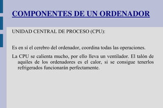 COMPONENTES DE UN ORDENADOR
UNIDAD CENTRAL DE PROCESO (CPU):
Es en sí el cerebro del ordenador, coordina todas las operaciones.
La CPU se calienta mucho, por ello lleva un ventilador. El talón de
aquiles de los ordenadores es el calor, si se consigue tenerlos
refrigerados funcionarán perfectamente.
 