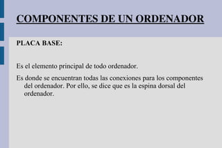 COMPONENTES DE UN ORDENADOR
PLACA BASE:
Es el elemento principal de todo ordenador.
Es donde se encuentran todas las conexiones para los componentes
del ordenador. Por ello, se dice que es la espina dorsal del
ordenador.
 