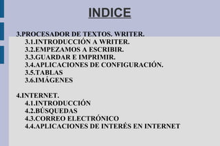 INDICE
3.PROCESADOR DE TEXTOS. WRITER.
3.1.INTRODUCCIÓN A WRITER.
3.2.EMPEZAMOS A ESCRIBIR.
3.3.GUARDAR E IMPRIMIR.
3.4.APLICACIONES DE CONFIGURACIÓN.
3.5.TABLAS
3.6.IMÁGENES
4.INTERNET.
4.1.INTRODUCCIÓN
4.2.BÚSQUEDAS
4.3.CORREO ELECTRÓNICO
4.4.APLICACIONES DE INTERÉS EN INTERNET
 