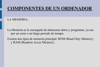 COMPONENTES DE UN ORDENADOR
LA MEMORIA:
La Memoria es la encargada de almacenar datos y programas, ya sea
por un corto o un largo periodo de tiempo.
Existen dos tipos de memoria principal: ROM (Read Only Memory)
y RAM (Random Acces Memory).
 