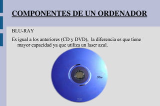COMPONENTES DE UN ORDENADOR
BLU-RAY
Es igual a los anteriores (CD y DVD), la diferencia es que tiene
mayor capacidad ya que utiliza un laser azul.
 