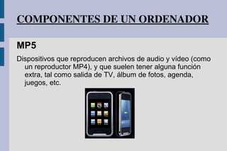 COMPONENTES DE UN ORDENADOR
MP5
Dispositivos que reproducen archivos de audio y vídeo (como
un reproductor MP4), y que suelen tener alguna función
extra, tal como salida de TV, álbum de fotos, agenda,
juegos, etc.
 