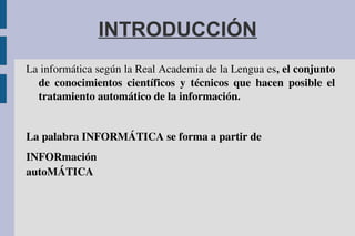 INTRODUCCIÓN
La informática según la Real Academia de la Lengua es, el conjunto 
de  conocimientos  científicos  y  técnicos  que  hacen  posible  el 
tratamiento automático de la información.
La palabra INFORMÁTICA se forma a partir de 
INFORmación
autoMÁTICA
 