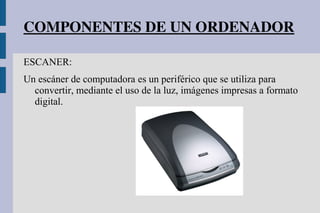 COMPONENTES DE UN ORDENADOR
ESCANER:
Un escáner de computadora es un periférico que se utiliza para
convertir, mediante el uso de la luz, imágenes impresas a formato
digital.
 