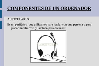 COMPONENTES DE UN ORDENADOR
AURICULARES:
Es un periférico que utilizamos para hablar con otra persona o para
grabar nuestra voz y también para escuchar.
 