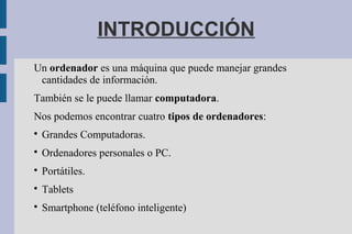INTRODUCCIÓN
Un ordenador es una máquina que puede manejar grandes
cantidades de información.
También se le puede llamar computadora.
Nos podemos encontrar cuatro tipos de ordenadores:

Grandes Computadoras.

Ordenadores personales o PC.

Portátiles.

Tablets

Smartphone (teléfono inteligente)
 
