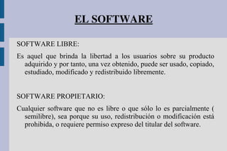 EL SOFTWARE
SOFTWARE LIBRE:
Es aquel que brinda la libertad a los usuarios sobre su producto
adquirido y por tanto, una vez obtenido, puede ser usado, copiado,
estudiado, modificado y redistribuido libremente.
SOFTWARE PROPIETARIO:
Cualquier software que no es libre o que sólo lo es parcialmente (
semilibre), sea porque su uso, redistribución o modificación está
prohibida, o requiere permiso expreso del titular del software.
 