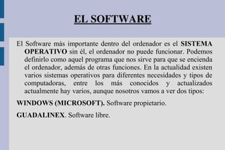 EL SOFTWARE
El Software más importante dentro del ordenador es el SISTEMA
OPERATIVO sin él, el ordenador no puede funcionar. Podemos
definirlo como aquel programa que nos sirve para que se encienda
el ordenador, además de otras funciones. En la actualidad existen
varios sistemas operativos para diferentes necesidades y tipos de
computadoras, entre los más conocidos y actualizados
actualmente hay varios, aunque nosotros vamos a ver dos tipos:
WINDOWS (MICROSOFT). Software propietario.
GUADALINEX. Software libre.
 
