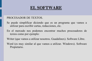 EL SOFTWARE
PROCESADOR DE TEXTOS.
Se puede simplificar diciendo que es un programa que vamos a
utilizar para escribir cartas, redacciones, etc.
En el mercado nos podemos encontrar muchos procesadores de
textos como por ejemplo:
Writer (que vamos a utilizar nosotros. Guadalinex). Software Libre.
Word (es muy similar al que vamos a utilizar. Windows). Software
Propietario.
 