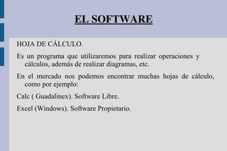 EL SOFTWARE
HOJA DE CÁLCULO.
Es un programa que utilizaremos para realizar operaciones y
cálculos, además de realizar diagramas, etc.
En el mercado nos podemos encontrar muchas hojas de cálculo,
como por ejemplo:
Calc ( Guadalinex). Software Libre.
Excel (Windows). Software Propietario.
 