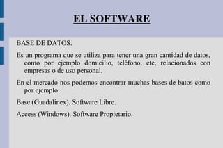 EL SOFTWARE
BASE DE DATOS.
Es un programa que se utiliza para tener una gran cantidad de datos,
como por ejemplo domicilio, teléfono, etc, relacionados con
empresas o de uso personal.
En el mercado nos podemos encontrar muchas bases de batos como
por ejemplo:
Base (Guadalinex). Software Libre.
Access (Windows). Software Propietario.
 
