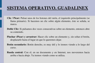 SISTEMA OPERATIVO. GUADALINEX
Clic / Picar: Pulsar unos de los botones del ratón, el izquierdo principalmente (se 
llama primario). Si hacemos un clic sobre algún elemento, éste se señala, se 
marca.
Doble Clic: Si pulsamos dos veces consecutivas sobre un elemento, entonces abre 
su contenido.
Pinchar (Picar) y arrastrar: Hacer clic sobre un elemento y, sin soltar el botón, 
desplazarlo hasta el lugar en que lo queremos dejar.
Botón secundario: Botón derecho, es muy útil y lo iremos viendo a lo largo del 
curso.
Rueda  central:  Con  el,  en  un  documento  y  en  Internet,  nos  moveremos  hacia 
arriba o hacia abajo. Ya iremos viendo como se utiliza.
 