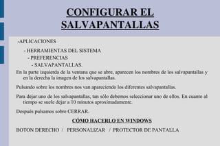 CONFIGURAR EL 
SALVAPANTALLAS
-APLICACIONES
- HERRAMIENTAS DEL SISTEMA
- PREFERENCIAS
- SALVAPANTALLAS.
En la parte izquierda de la ventana que se abre, aparecen los nombres de los salvapantallas y
en la derecha la imagen de los salvapantallas.
Pulsando sobre los nombres nos van apareciendo los diferentes salvapantallas.
Para dejar uno de los salvapantallas, tan sólo debemos seleccionar uno de ellos. En cuanto al
tiempo se suele dejar a 10 minutos aproximadamente.
Después pulsamos sobre CERRAR.
CÓMO HACERLO EN WINDOWS
BOTON DERECHO / PERSONALIZAR / PROTECTOR DE PANTALLA
 