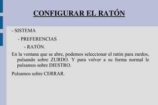 CONFIGURAR EL RATÓN
- SISTEMA
- PREFERENCIAS
- RATÓN.
En la ventana que se abre, podemos seleccionar el ratón para zurdos,
pulsando sobre ZURDO. Y para volver a su forma normal le
pulsamos sobre DIESTRO.
Pulsamos sobre CERRAR.
 