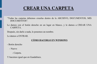 CREAR UNA CARPETA
“Todas las carpetas debemos crearlas dentro de la ARCHIVO, DOCUMENTOS, MIS
DOCUMENTOS”.
Le damos con el botón derecho en un lugar en blanco, y le damos a CREAR UNA
CARPETA.
Después, sin darle a nada, le ponemos un nombre.
Le damos a ENTRAR.
CÓMO HACERLO EN WINDOWS
- Botón derecho
- Nuevo
- Carpeta.
Y hacemos igual que en Guadalinex.
 