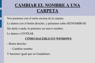 CAMBIAR EL NOMBRE A UNA 
CARPETA
Nos ponemos con el ratón encima de la carpeta.
Le damos con el botón derecho, y pulsamos sobre RENOMBRAR
Sin darle a nada, le ponemos un nuevo nombre.
Le damos a ENTRAR.
CÓMO HACERLO EN WINDOWS
- Botón derecho
- Cambiar nombre
Y hacemos igual que en Guadalinex.
 