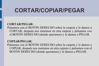 CORTAR/COPIAR/PEGAR
CORTAR/PEGAR:
Pulsamos con el BOTÓN DERECHO sobre la carpeta y le damos a
CORTAR, después nos metemos en otra carpeta y pulsamos con
el BOTÓN DERECHO (donde queramos) y le damos a PEGAR.
COPIAR/PEGAR:
Pulsamos con el BOTÓN DERECHO sobre la carpeta y le damos a
COPIAR, después nos metemos en otra carpeta y pulsamos con el
BOTÓN DERECHO (donde queramos) y le damos a PEGAR.
 