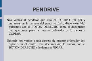 PENDRIVE
Nos vamos al pendrive que está en EQUIPO (mi pc) y
entramos en la carpeta del pendrive (usb, disco extraible)
pulsamos con el BOTÓN DERECHO sobre el documento
que queremos pasar a nuestro ordenador y le damos a
COPIAR.
Después nos vamos a una carpeta de nuestro ordenador (mi
espacio en el centro, mis documentos) le damos con el
BOTÓN DERECHO y le damos a PEGAR.
 