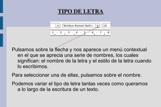 TIPO DE LETRA
Pulsamos sobre la flecha y nos aparece un menú contextual
en el que se aprecia una serie de nombres, los cuales
significan: el nombre de la letra y el estilo de la letra cuando
lo escribimos.
Para seleccionar una de ellas, pulsamos sobre el nombre.
Podemos variar el tipo de letra tantas veces como queramos
a lo largo de la escritura de un texto.
 