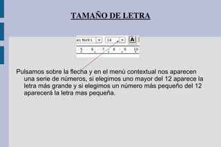TAMAÑO DE LETRA
Pulsamos sobre la flecha y en el menú contextual nos aparecen
una serie de números, si elegimos uno mayor del 12 aparece la
letra más grande y si elegimos un número más pequeño del 12
aparecerá la letra mas pequeña.
 