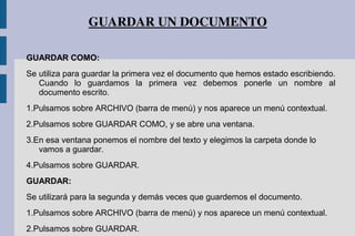 GUARDAR UN DOCUMENTO
GUARDAR COMO:
Se utiliza para guardar la primera vez el documento que hemos estado escribiendo.
Cuando lo guardamos la primera vez debemos ponerle un nombre al
documento escrito.
1.Pulsamos sobre ARCHIVO (barra de menú) y nos aparece un menú contextual.
2.Pulsamos sobre GUARDAR COMO, y se abre una ventana.
3.En esa ventana ponemos el nombre del texto y elegimos la carpeta donde lo
vamos a guardar.
4.Pulsamos sobre GUARDAR.
GUARDAR:
Se utilizará para la segunda y demás veces que guardemos el documento.
1.Pulsamos sobre ARCHIVO (barra de menú) y nos aparece un menú contextual.
2.Pulsamos sobre GUARDAR.
 