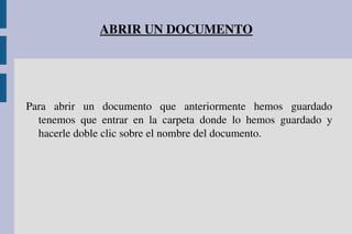 ABRIR UN DOCUMENTO
Para  abrir  un  documento  que  anteriormente  hemos  guardado 
tenemos  que  entrar  en  la  carpeta  donde  lo  hemos  guardado  y 
hacerle doble clic sobre el nombre del documento.
 