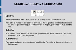 NEGRITA, CURSIVA Y SUBRAYADO
NEGRITA:
Sirve para resaltar palabras en un texto. Aparecen en un color más oscuro.
Para ello, le damos un clic sobre la primera A. Y nos quedará sombreado alrededor
de ella. Si queremos seguir escribiendo sin la negrita, pulsamos de nuevo sobre
ella.
CURSIVA:
Nos servirá para resaltar la escritura, poniendo las letras ladeadas. Para ello,
hacemos clic sobre la segunda A.
SUBRAYADO:
Para subrayar las letras que estemos escribiendo. Para ello, le damos un clic sobre
la tercera A.
 