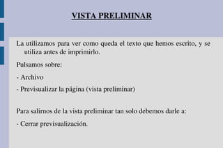 VISTA PRELIMINAR
La utilizamos para ver como queda el texto que hemos escrito, y se 
utiliza antes de imprimirlo.
Pulsamos sobre:
­ Archivo
­ Previsualizar la página (vista preliminar)
Para salirnos de la vista preliminar tan solo debemos darle a:
­ Cerrar previsualización.
 