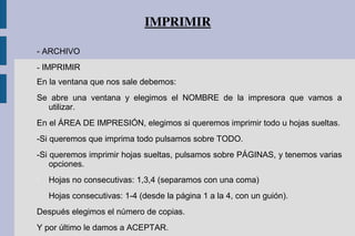 IMPRIMIR
- ARCHIVO
- IMPRIMIR
En la ventana que nos sale debemos:
Se abre una ventana y elegimos el NOMBRE de la impresora que vamos a
utilizar.
En el ÁREA DE IMPRESIÓN, elegimos si queremos imprimir todo u hojas sueltas.
-Si queremos que imprima todo pulsamos sobre TODO.
-Si queremos imprimir hojas sueltas, pulsamos sobre PÁGINAS, y tenemos varias
opciones.

Hojas no consecutivas: 1,3,4 (separamos con una coma)

Hojas consecutivas: 1-4 (desde la página 1 a la 4, con un guión).
Después elegimos el número de copias.
Y por último le damos a ACEPTAR.
 