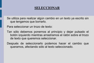 SELECCIONAR
Se utiliza para realizar algún cambio en un texto ya escrito sin
que tengamos que borrarlo.
Para seleccionar un trozo de texto:
Tan sólo debemos ponernos al principio y dejar pulsado el
botón izquierdo mientras arrastramos el ratón sobre el trozo
de texto que queremos seleccionar.
Después de seleccionarlo podemos hacer el cambio que
queramos, afectando sólo al texto seleccionado.
 