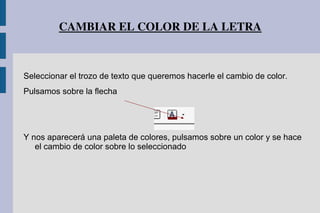 CAMBIAR EL COLOR DE LA LETRA
Seleccionar el trozo de texto que queremos hacerle el cambio de color.
Pulsamos sobre la flecha
Y nos aparecerá una paleta de colores, pulsamos sobre un color y se hace
el cambio de color sobre lo seleccionado
 