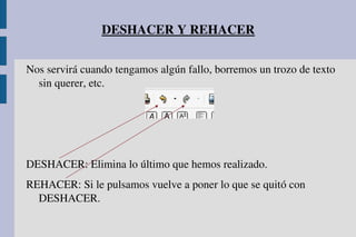 DESHACER Y REHACER
Nos servirá cuando tengamos algún fallo, borremos un trozo de texto 
sin querer, etc.
DESHACER: Elimina lo último que hemos realizado.
REHACER: Si le pulsamos vuelve a poner lo que se quitó con 
DESHACER.
 