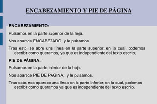 ENCABEZAMIENTO Y PIE DE PÁGINA
ENCABEZAMIENTO:
Pulsamos en la parte superior de la hoja.
Nos aparece ENCABEZADO, y le pulsamos
Tras esto, se abre una línea en la parte superior, en la cual, podemos
escribir como queramos, ya que es independiente del texto escrito.
PIE DE PÁGINA:
Pulsamos en la parte inferior de la hoja.
Nos aparece PIE DE PÁGINA, y le pulsamos.
Tras esto, nos aparece una línea en la parte inferior, en la cual, podemos
escribir como queramos ya que es independiente del texto escrito.
 
