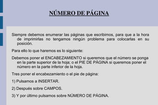 NÚMERO DE PÁGINA
Siempre debemos enumerar las páginas que escribimos, para que a la hora
de imprimirlas no tengamos ningún problema para colocarlas en su
posición.
Para ello lo que haremos es lo siguiente:
Debemos poner el ENCABEZAMIENTO si queremos que el número se ponga
en la parte superior de la hoja; o el PIE DE PÁGINA si queremos poner el
número en la parte inferior de la hoja.
Tres poner el encabezamiento o el pie de página:
1) Pulsamos a INSERTAR.
2) Después sobre CAMPOS.
3) Y por último pulsamos sobre NÚMERO DE PÁGINA.
 