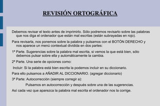 REVISIÓN ORTOGRÁFICA
Debemos revisar el texto antes de imprimirlo. Sólo podremos revisarlo sobre las palabras
que nos diga el ordenador que están mal escritas (están subrayadas en rojo).
Para revisarla, nos ponemos sobre la palabra y pulsamos con el BOTÓN DERECHO y
nos aparece un menú contextual dividida en dos partes:
1ª Parte. Sugerencias sobre la palabra mal escrita, si vemos la que está bien, sólo
debemos pulsar sobre ella y automáticamente la cambia.
2ª Parte. Una serie de opciones como:
Incluir: Si la palabra está bien escrita la podemos incluir en su diccionario.
Para ello pulsamos a AÑADIR AL DICCIONARIO. (agregar diccionario)
3ª Parte: Autocorrección (siempre corregir a):
Pulsamos en autocorrección y después sobre una de las sugerencias.
Así cada vez que aparezca la palabra mal escrita el ordenador nos la corrige.
 