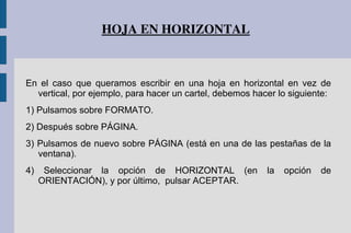 HOJA EN HORIZONTAL
En el caso que queramos escribir en una hoja en horizontal en vez de
vertical, por ejemplo, para hacer un cartel, debemos hacer lo siguiente:
1) Pulsamos sobre FORMATO.
2) Después sobre PÁGINA.
3) Pulsamos de nuevo sobre PÁGINA (está en una de las pestañas de la
ventana).
4) Seleccionar la opción de HORIZONTAL (en la opción de
ORIENTACIÓN), y por último, pulsar ACEPTAR.
 