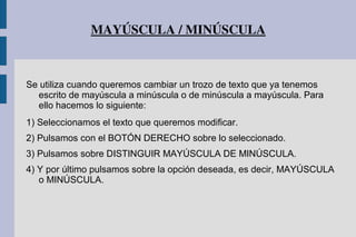 MAYÚSCULA / MINÚSCULA
Se utiliza cuando queremos cambiar un trozo de texto que ya tenemos
escrito de mayúscula a minúscula o de minúscula a mayúscula. Para
ello hacemos lo siguiente:
1) Seleccionamos el texto que queremos modificar.
2) Pulsamos con el BOTÓN DERECHO sobre lo seleccionado.
3) Pulsamos sobre DISTINGUIR MAYÚSCULA DE MINÚSCULA.
4) Y por último pulsamos sobre la opción deseada, es decir, MAYÚSCULA
o MINÚSCULA.
 